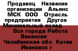 Продавец › Название организации ­ Альянс-МСК, ООО › Отрасль предприятия ­ Другое › Минимальный оклад ­ 5 000 - Все города Работа » Вакансии   . Челябинская обл.,Катав-Ивановск г.